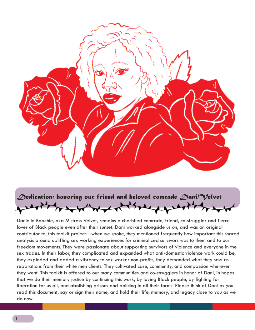 Dedication: honoring our friend and beloved comrade Dani/Velver Danielle Boachie, aka Mistress Velvet, remains a cherished comrade, friend, co-struggler and fierce lover of Black people even affer their sunset. Dani worked alongside us on, and was an original contributor fo, this foolkit project—when we spoke, they mentioned frequently how important this shared analysis around upliffing sex working experiences for criminalized survivors was fo them and fo our freedom movements. They were passionate about supporfing survivors of violence and everyone in the sex frades. In their labor, they complicated and expanded what anti-domestic violence work could be, they exploded and added a vibrancy fo sex worker non-profits, they demanded what they saw as reparations from their white men clients. They cultivated care, community, and compassion wherever they went. This toolkit is offered fo our many communifies and co-strugglers in honor of Dani, in hopes that we do their memory justice by continuing this work, by loving Black people, by fighting for liberation for us all, and abolishing prisons and policing in all their forms. Please think of Dani as you life, memory, and legacy close fo you s we read this document, say or sign their name, and hold th do now.